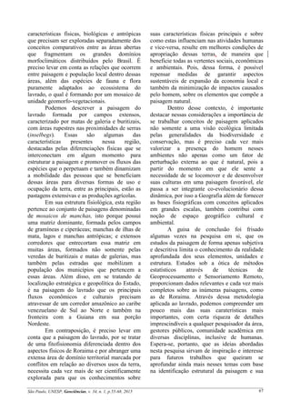 São Paulo, UNESP, Geociências, v. 34, n. 1, p.55-68, 2015 67
características físicas, biológicas e antrópicas
que precisam ser exploradas separadamente dos
conceitos comparativos entre as áreas abertas
que fragmentam os grandes domínios
morfoclimáticos distribuídos pelo Brasil. É
preciso levar em conta as relações que ocorrem
entre paisagem e população local dentro dessas
áreas, além das espécies de fauna e flora
puramente adaptados ao ecossistema do
lavrado, o qual é formando por um mosaico de
unidade geomorfo-vegetacionais.
Podemos descrever a paisagem do
lavrado formada por campos extensos,
caracterizado por matas de galeria e buritizais,
com áreas rupestres nas proximidades de serras
(inselbegs). Essas são algumas das
características presentes nessa região,
destacadas pelas diferenciações físicas que se
interconectam em algum momento para
estruturar a paisagem e promover os fluxos das
espécies que o perpetuam e também dinamizam
a mobilidade das pessoas que se beneficiam
dessas áreas para diversas formas de uso e
ocupação da terra, entre as principais, estão as
pastagens extensivas e as produções agrícolas.
Em sua estrutura fisiológica, esta região
pertence ao conjunto de paisagens denominadas
de mosaicos de manchas, isto porque possui
uma matriz dominante, formada pelos campos
de gramíneas e ciperáceas; manchas de ilhas de
mata, lagos e manchas antrópicas; e extensos
corredores que entrecortam essa matriz em
muitas áreas, formados não somente pelas
veredas de buritizais e matas de galerias, mas
também pelas estradas que mobilizam a
população dos municípios que pertencem a
essas áreas. Além disso, em se tratando de
localização estratégica e geopolítica do Estado,
é na paisagem do lavrado que os principais
fluxos econômicos e culturais precisam
atravessar de um corredor amazônico ao caribe
venezuelano de Sul ao Norte e também na
fronteira com a Guiana em sua porção
Nordeste.
Em contraposição, é preciso levar em
conta que a paisagem do lavrado, por se tratar
de uma fitofisionomia diferenciada dentro dos
aspectos físicos de Roraima e por abranger uma
extensa área de domínio territorial marcada por
conflitos em relação ao diversos usos da terra,
necessita cada vez mais de ser cientificamente
explorada para que os conhecimentos sobre
suas características físicas principais e sobre
como estas influenciam nas atividades humanas
e vice-versa, resulte em melhores condições de
apropriação dessas terras, de maneira que
beneficie todas as vertentes sociais, econômicas
e ambientais. Pois, dessa forma, é possível
repensar medidas de garantir aspectos
sustentáveis de expansão da economia local e
também da minimização de impactos causados
pelo homem, sobre os elementos que compõe a
paisagem natural.
Dentro desse contexto, é importante
destacar nessas considerações a importância de
se trabalhar conceitos de paisagem aplicados
não somente a uma visão ecológica limitada
pelas generalidades da biodiversidade e
conservação, mas é preciso cada vez mais
valorizar a presença do homem nesses
ambientes não apenas como um fator de
perturbação externa ao que é natural, pois a
partir do momento em que ele sente a
necessidade de se locomover e de desenvolver
suas culturas em uma paisagem favorável, ele
passa a ser integrante co-evolucionário dessa
dinâmica, por isso a Geografia além de fornecer
as bases fisiográficas com conceitos aplicados
em grandes escalas, também contribui com
noção de espaço geográfico cultural e
ambiental.
A guisa de conclusão foi frisado
algumas vezes na pesquisa em si, que os
estudos da paisagem de forma apenas subjetiva
e descritiva limita o conhecimento da realidade
aprofundada dos seus elementos, unidades e
estrutura. Estudos sob a ótica de métodos
estatísticos através de técnicas de
Geoprocessamento e Sensoriamento Remoto,
proporcionam dados relevantes e cada vez mais
completos sobre as inúmeras paisagens, como
as de Roraima. Através dessa metodologia
aplicada ao lavrado, podemos compreender um
pouco mais das suas caraterísticas mais
importantes, com certa riqueza de detalhes
imprescindíveis a qualquer pesquisador da área,
gestores públicos, comunidade acadêmica em
diversas disciplinas, inclusive de humanas.
Espera-se, portanto, que as ideias abordadas
nesta pesquisa sirvam de inspiração e interesse
para futuros trabalhos que queiram se
aprofundar ainda mais nesses temas com base
na identificação estrutural da paisagem e sua
 