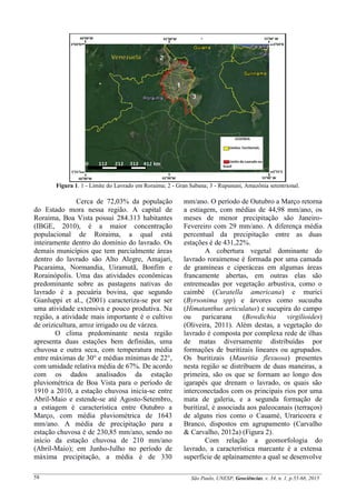 São Paulo, UNESP, Geociências, v. 34, n. 1, p.55-68, 201558
Figura 1. 1 - Limite do Lavrado em Roraima; 2 - Gran Sabana; 3 - Rupununi, Amazônia setentrional.
Cerca de 72,03% da população
do Estado mora nessa região. A capital de
Roraima, Boa Vista possui 284.313 habitantes
(IBGE, 2010), é a maior concentração
populacional de Roraima, a qual está
inteiramente dentro do domínio do lavrado. Os
demais municípios que tem parcialmente áreas
dentro do lavrado são Alto Alegre, Amajari,
Pacaraima, Normandia, Uiramutã, Bonfim e
Rorainópolis. Uma das atividades econômicas
predominante sobre as pastagens nativas do
lavrado é a pecuária bovina, que segundo
Gianluppi et al., (2001) caracteriza-se por ser
uma atividade extensiva e pouco produtiva. Na
região, a atividade mais importante é o cultivo
de orizicultura, arroz irrigado ou de várzea.
O clima predominante nesta região
apresenta duas estações bem definidas, uma
chuvosa e outra seca, com temperatura média
entre máximas de 30° e médias mínimas de 22°,
com umidade relativa média de 67%. De acordo
com os dados analisados da estação
pluviométrica de Boa Vista para o período de
1910 a 2010, a estação chuvosa inicia-se entre
Abril-Maio e estende-se até Agosto-Setembro,
a estiagem é característica entre Outubro a
Março, com média pluviométrica de 1643
mm/ano. A média de precipitação para a
estação chuvosa é de 230,85 mm/ano, sendo no
início da estação chuvosa de 210 mm/ano
(Abril-Maio); em Junho-Julho no período de
máxima precipitação, a média é de 330
mm/ano. O período de Outubro a Março retorna
a estiagem, com médias de 44,98 mm/ano, os
meses de menor precipitação são Janeiro-
Fevereiro com 29 mm/ano. A diferença média
percentual da precipitação entre as duas
estações é de 431,22%.
A cobertura vegetal dominante do
lavrado roraimense é formada por uma camada
de gramíneas e ciperáceas em algumas áreas
francamente abertas, em outras elas são
entremeadas por vegetação arbustiva, como o
caimbé (Curatella americana) e murici
(Byrsonima spp) e árvores como sucuuba
(Himatanthus articulatus) e sucupira do campo
ou paricarana (Bowdichia virgilioides)
(Oliveira, 2011). Além destas, a vegetação do
lavrado é composta por complexa rede de ilhas
de matas diversamente distribuídas por
formações de buritizais lineares ou agrupados.
Os buritizais (Mauritia flexuosa) presentes
nesta região se distribuem de duas maneiras, a
primeira, são os que se formam ao longo dos
igarapés que drenam o lavrado, os quais são
interconectados com os principais rios por uma
mata de galeria, e a segunda formação de
buritizal, é associada aos paleocanais (terraços)
de alguns rios como o Cauamé, Uraricoera e
Branco, dispostos em agrupamento (Carvalho
& Carvalho, 2012a) (Figura 2).
Com relação a geomorfologia do
lavrado, a característica marcante é a extensa
superfície de aplainamento a qual se desenvolve
 