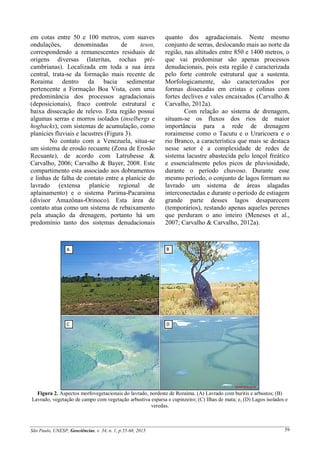 São Paulo, UNESP, Geociências, v. 34, n. 1, p.55-68, 2015 59
em cotas entre 50 e 100 metros, com suaves
ondulações, denominadas de tesos,
correspondendo a remanescentes residuais de
origens diversas (lateritas, rochas pré-
cambrianas). Localizada em toda a sua área
central, trata-se da formação mais recente de
Roraima dentro da bacia sedimentar
pertencente a Formação Boa Vista, com uma
predominância dos processos agradacionais
(deposicionais), fraco controle estrutural e
baixa dissecação de relevo. Esta região possui
algumas serras e morros isolados (inselbergs e
hogbacks), com sistemas de acumulação, como
planícies fluviais e lacustres (Figura 3).
No contato com a Venezuela, situa-se
um sistema de erosão recuante (Zona de Erosão
Recuante), de acordo com Latrubesse &
Carvalho, 2006; Carvalho & Bayer, 2008. Este
compartimento esta associado aos dobramentos
e linhas de falha de contato entre a planície do
lavrado (extensa planície regional de
aplainamento) e o sistema Parima-Pacaraima
(divisor Amazônas-Orinoco). Esta área de
contato atua como um sistema de rebaixamento
pela atuação da drenagem, portanto há um
predomínio tanto dos sistemas denudacionais
quanto dos agradacionais. Neste mesmo
conjunto de serras, deslocando mais ao norte da
região, nas altitudes entre 850 e 1400 metros, o
que vai predominar são apenas processos
denudacionais, pois esta região é caracterizada
pelo forte controle estrutural que a sustenta.
Morfologicamente, são caracterizados por
formas dissecadas em cristas e colinas com
fortes declives e vales encaixados (Carvalho &
Carvalho, 2012a).
Com relação ao sistema de drenagem,
situam-se os fluxos dos rios de maior
importância para a rede de drenagem
roraimense como o Tacutu e o Uraricoera e o
rio Branco, a característica que mais se destaca
nesse setor é a complexidade de redes de
sistema lacustre abastecida pelo lençol freático
e essencialmente pelos picos de pluviosidade,
durante o período chuvoso. Durante esse
mesmo período, o conjunto de lagos formam no
lavrado um sistema de áreas alagadas
interconectadas e durante o período de estiagem
grande parte desses lagos desaparecem
(temporários), restando apenas aqueles perenes
que perduram o ano inteiro (Meneses et al.,
2007; Carvalho & Carvalho, 2012a).
Figura 2. Aspectos morfovegetacionais do lavrado, nordeste de Roraima. (A) Lavrado com buritis e arbustos; (B)
Lavrado, vegetação de campo com vegetação arbustiva esparsa e cupinzeiro; (C) Ilhas de mata; e, (D) Lagos isolados e
veredas.
 