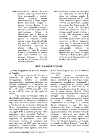 São Paulo, UNESP, Geociências, v. 34, n. 1, p.55-68, 2015 61
iii) Classificação da cobertura da terra:
refere-se ao tipo de revestimento da
terra, considerando as seguintes
classes: vegetação; campos
abertos/arbustivo; e corpos d´água.
Foram classificadas imagens do
período chuvoso, Landsat 8, ano
2013 e outra no período de estiagem
Landsat 8, ano 2014, pelo método
supervisionado, técnica de
classificação que se baseou na
amostragem de áreas conhecidas
(classes de cobertura, descritas
acima), as quais foram identificadas
por meio do método de Máxima
Verossimilhança. Com base nas
classes obtidas, foi possível
quantificar por meio do programa
ENVI 4.0, o percentual de áreas de
cada classe mapeada nos dois
períodos (estiagem e chuvoso),
através das ferramentas básicas de
estatística descritiva.
iv) Caracterização territorial dos municípios
que fazem parte do lavrado: Esta
etapa foi realizada através do
programa Quantum Gis 2.2 onde
foram trabalhadas algumas camadas
vetoriais que permitiram a geração
dos mapas dos fluxos viários de
Roraima, mapa de municípios
dentro do domínio do lavrado e
mapa de áreas livres para produção e
as que estão destinadas a áreas
indígenas. Essas camadas
trabalhadas (malha viária, limites de
municípios e Terras Indígenas),
fazem parte do banco de dados do
Mepa (http://ufrr.br/mepa/). Nesta
caracterização também foi
contabilizado o contingente
populacional que reside na região
com base nos dados do IBGE, censo
2010, através da ferramenta Webcart
(webcart.ibge.gov.br).
RESULTADOS E DISCUSSÃO
Aspectos fisiográficos do lavrado, nordeste
de Roraima
O relevo no lavrado de Roraima se
caracteriza por possuir dois sistemas
morfogenéticos distintos, as unidades
denudacionais e as unidades agradacionais, com
altitudes variando entre 50 e 1400 metros, nas
seguintes proporções: 73,53% da região entre
50 a 200 metros, 15,77% entre 200 a 600
metros e 10,70% acima de 600 metros de
altitude.
Três sistemas morfológicos podem ser
identificados nesta região. Um compartimento
com cotas acima de 800 metros localizado na
região Norte do lavrado, fronteira entre lavrado
e floresta ombrófila no município de Uiramutã.
Neste compartimento serrano predominam
morfologias tipicamente denudacionais, com
dissecação forte e controle estrutural, vales
encaixados, serras formando hogbacks e
inselbergs, as quais estão associadas as antigas
superfícies de aplainamento. Essas serras
roraimenses possuem um complexo mais
expressivo acima de 1000 metros de altitude,
denominado Parima-Pacaraima, importante
para definir ecossistemas ligados a bacia do rio
Branco drenando para o sul, e do rio Orinoco
para o norte.
Um segundo compartimento,
intermediário, com as cotas entre 250 a 850
metros, intercalado por morfologias típicas
denudacionais e agradacionais (prevalecendo a
primeira). Caracteriza-se por ser uma região
instável do ponto de vista evolutivo da
paisagem, atuando como frente de escarpa, ou
zona de erosão recuante (Sistema Erosivo
Recuante Parima-Pacaraima), onde o sistema de
drenagem atua dissecando a paisagem
(rebaixamento) formando um complexo sistema
de serras e morros. Ocorrem neste
compartimento os inselbergs e as planícies
fluviais incipientes, as quais têm suave
caimento em direção ao rio Branco. Na região
entre os rios Amajari e Surumu encontram-se
alguns complexos de serras e morros, formando
Inselbergs e Hogbacks, com campos de
matacões e tors graníticos, dando uma
aparência similares aos campos rupestres. No
trecho entre Roraima-Venezuela, no transecto
em direção ao Monte Roraima (Figura 4) o
relevo apresenta feições com forte controle
 