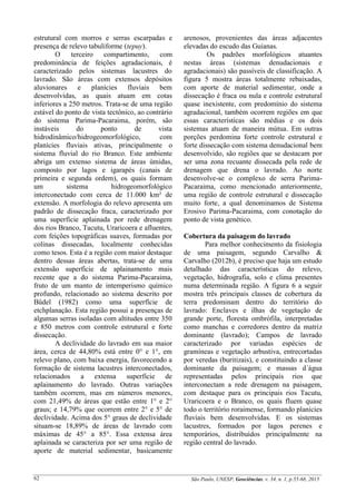 São Paulo, UNESP, Geociências, v. 34, n. 1, p.55-68, 201562
estrutural com morros e serras escarpadas e
presença de relevo tabuliforme (tepuy).
O terceiro compartimento, com
predominância de feições agradacionais, é
caracterizado pelos sistemas lacustres do
lavrado. São áreas com extensos depósitos
aluvionares e planícies fluviais bem
desenvolvidas, as quais atuam em cotas
inferiores a 250 metros. Trata-se de uma região
estável do ponto de vista tectônico, ao contrário
do sistema Parima-Pacaraima, porém, são
instáveis do ponto de vista
hidrodinâmico/hidrogeomorfológico, com
planícies fluviais ativas, principalmente o
sistema fluvial do rio Branco. Este ambiente
abriga um extenso sistema de áreas úmidas,
composto por lagos e igarapés (canais de
primeira e segunda ordem), os quais formam
um sistema hidrogeomorfológico
interconectado com cerca de 11.000 km² de
extensão. A morfologia do relevo apresenta um
padrão de dissecação fraca, caracterizado por
uma superfície aplainada por rede drenagem
dos rios Branco, Tacutu, Uraricoera e afluentes,
com feições topográficas suaves, formadas por
colinas dissecadas, localmente conhecidas
como tesos. Esta é a região com maior destaque
dentro dessas áreas abertas, trata-se de uma
extensão superfície de aplainamento mais
recente que a do sistema Parima-Pacaraima,
fruto de um manto de intemperismo químico
profundo, relacionado ao sistema descrito por
Büdel (1982) como uma superfície de
etchplanação. Esta região possui a presenças de
algumas serras isoladas com altitudes entre 350
e 850 metros com controle estrutural e forte
dissecação.
A declividade do lavrado em sua maior
área, cerca de 44,80% está entre 0° e 1°, em
relevo plano, com baixa energia, favorecendo a
formação de sistema lacustres interconectados,
relacionados a extensa superfície de
aplainamento do lavrado. Outras variações
também ocorrem, mas em números menores,
com 21,49% de áreas que estão entre 1° e 2°
graus; e 14,79% que ocorrem entre 2° e 5° de
declividade. Acima dos 5° graus de declividade
situam-se 18,89% de áreas de lavrado com
máximas de 45° a 85°. Essa extensa área
aplainada se caracteriza por ser uma região de
aporte de material sedimentar, basicamente
arenosos, provenientes das áreas adjacentes
elevadas do escudo das Guianas.
Os padrões morfológicos atuantes
nestas áreas (sistemas denudacionais e
agradacionais) são passíveis de classificação. A
figura 5 mostra áreas totalmente rebaixadas,
com aporte de material sedimentar, onde a
dissecação é fraca ou nula e controle estrutural
quase inexistente, com predomínio do sistema
agradacional, também ocorrem regiões em que
essas características são médias e os dois
sistemas atuam de maneira mútua. Em outras
porções perdomina forte controle estrutural e
forte dissecação com sistema denudacional bem
desenvolvido, são regiões que se destacam por
ser uma zona recuante dissecada pela rede de
drenagem que drena o lavrado. Ao norte
desenvolve-se o complexo de serra Parima-
Pacaraima, como mencionado anteriormente,
uma região de controle estrutural e dissecação
muito forte, a qual denominamos de Sistema
Erosivo Parima-Pacaraima, com conotação do
ponto de vista genético.
Cobertura da paisagem do lavrado
Para melhor conhecimento da fisiologia
de uma paisagem, segundo Carvalho &
Carvalho (2012b), é preciso que haja um estudo
detalhado das características do relevo,
vegetação, hidrografia, solo e clima presentes
numa determinada região. A figura 6 a seguir
mostra três principais classes de cobertura da
terra predominam dentro do território do
lavrado: Enclaves e ilhas de vegetação de
grande porte, floresta ombrófila, interpretadas
como manchas e corredores dentro da matriz
dominante (lavrado); Campos de lavrado
caracterizado por variadas espécies de
gramíneas e vegetação arbustiva, entrecortadas
por veredas (buritizais), e constituindo a classe
dominante da paisagem; e massas d´água
representadas pelos principais rios que
interconectam a rede drenagem na paisagem,
com destaque para os principais rios Tacutu,
Uraricoera e o Branco, os quais fluem quase
todo o território roraimense, formando planícies
fluviais bem desenvolvidas. E os sistemas
lacustres, formados por lagos perenes e
temporários, distribuídos principalmente na
região central do lavrado.
 