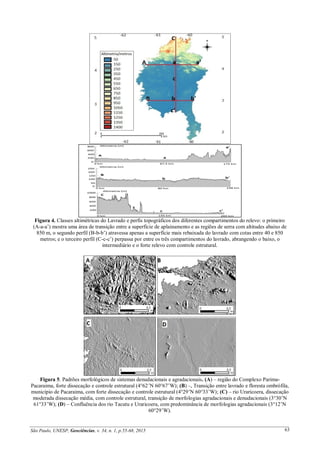 São Paulo, UNESP, Geociências, v. 34, n. 1, p.55-68, 2015 63
Figura 4. Classes altimétricas do Lavrado e perfis topográficos dos diferentes compartimentos do relevo: o primeiro
(A-a-a’) mostra uma área de transição entre a superfície de aplainamento e as regiões de serra com altitudes abaixo de
850 m, o segundo perfil (B-b-b’) atravessa apenas a superfície mais rebaixada do lavrado com cotas entre 40 e 850
metros; e o terceiro perfil (C-c-c’) perpassa por entre os três compartimentos do lavrado, abrangendo o baixo, o
intermediário e o forte relevo com controle estrutural.
Figura 5. Padrões morfológicos de sistemas denudacionais e agradacionais. (A) – região do Complexo Parima-
Pacaraima, forte dissecação e controle estrutural (4°62’N 60°67’W); (B) –, Transição entre lavrado e floresta ombrófila,
município de Pacaraima, com forte dissecação e controle estrutural (4°29’N 60°33’W); (C) – rio Uraricoera, dissecação
moderada dissecação média, com controle estrutural, transição de morfologias agradacionais e denudacionais (3°30’N
61°33’W); (D) – Confluência dos rio Tacutu e Uraricoera, com predominância de morfologias agradacionais (3°12’N
60°29’W).
 