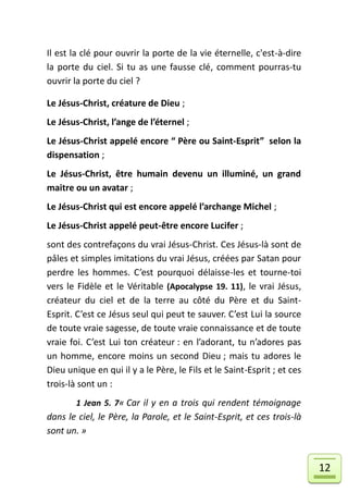 Il est la clé pour ouvrir la porte de la vie éternelle, c'est-à-dire
la porte du ciel. Si tu as une fausse clé, comment pourras-tu
ouvrir la porte du ciel ?

Le Jésus-Christ, créature de Dieu ;
Le Jésus-Christ, l’ange de l’éternel ;
Le Jésus-Christ appelé encore “ Père ou Saint-Esprit” selon la
dispensation ;
Le Jésus-Christ, être humain devenu un illuminé, un grand
maitre ou un avatar ;
Le Jésus-Christ qui est encore appelé l’archange Michel ;
Le Jésus-Christ appelé peut-être encore Lucifer ;
sont des contrefaçons du vrai Jésus-Christ. Ces Jésus-là sont de
pâles et simples imitations du vrai Jésus, créées par Satan pour
perdre les hommes. C’est pourquoi délaisse-les et tourne-toi
vers le Fidèle et le Véritable (Apocalypse 19. 11), le vrai Jésus,
créateur du ciel et de la terre au côté du Père et du Saint-
Esprit. C’est ce Jésus seul qui peut te sauver. C’est Lui la source
de toute vraie sagesse, de toute vraie connaissance et de toute
vraie foi. C’est Lui ton créateur : en l’adorant, tu n’adores pas
un homme, encore moins un second Dieu ; mais tu adores le
Dieu unique en qui il y a le Père, le Fils et le Saint-Esprit ; et ces
trois-là sont un :
        1 Jean 5. 7« Car il y en a trois qui rendent témoignage
dans le ciel, le Père, la Parole, et le Saint-Esprit, et ces trois-là
sont un. »


                                                                         12
 