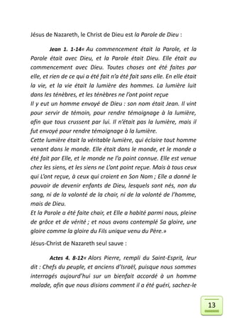 Jésus de Nazareth, le Christ de Dieu est la Parole de Dieu :

        Jean 1. 1-14« Au commencement était la Parole, et la
Parole était avec Dieu, et la Parole était Dieu. Elle était au
commencement avec Dieu. Toutes choses ont été faites par
elle, et rien de ce qui a été fait n’a été fait sans elle. En elle était
la vie, et la vie était la lumière des hommes. La lumière luit
dans les ténèbres, et les ténèbres ne l’ont point reçue
Il y eut un homme envoyé de Dieu : son nom était Jean. Il vint
pour servir de témoin, pour rendre témoignage à la lumière,
afin que tous crussent par lui. Il n’était pas la lumière, mais il
fut envoyé pour rendre témoignage à la lumière.
Cette lumière était la véritable lumière, qui éclaire tout homme
venant dans le monde. Elle était dans le monde, et le monde a
été fait par Elle, et le monde ne l’a point connue. Elle est venue
chez les siens, et les siens ne L’ont point reçue. Mais à tous ceux
qui L’ont reçue, à ceux qui croient en Son Nom ; Elle a donné le
pouvoir de devenir enfants de Dieu, lesquels sont nés, non du
sang, ni de la volonté de la chair, ni de la volonté de l’homme,
mais de Dieu.
Et la Parole a été faite chair, et Elle a habité parmi nous, pleine
de grâce et de vérité ; et nous avons contemplé Sa gloire, une
gloire comme la gloire du Fils unique venu du Père.»
Jésus-Christ de Nazareth seul sauve :

        Actes 4. 8-12« Alors Pierre, rempli du Saint-Esprit, leur
dit : Chefs du peuple, et anciens d’Israël, puisque nous sommes
interrogés aujourd’hui sur un bienfait accordé à un homme
malade, afin que nous disions comment il a été guéri, sachez-le


                                                                           13
 