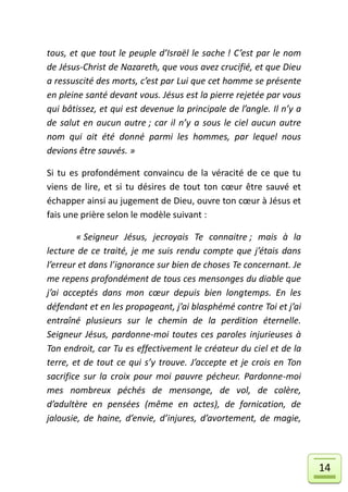 tous, et que tout le peuple d’Israël le sache ! C’est par le nom
de Jésus-Christ de Nazareth, que vous avez crucifié, et que Dieu
a ressuscité des morts, c’est par Lui que cet homme se présente
en pleine santé devant vous. Jésus est la pierre rejetée par vous
qui bâtissez, et qui est devenue la principale de l’angle. Il n’y a
de salut en aucun autre ; car il n’y a sous le ciel aucun autre
nom qui ait été donné parmi les hommes, par lequel nous
devions être sauvés. »

Si tu es profondément convaincu de la véracité de ce que tu
viens de lire, et si tu désires de tout ton cœur être sauvé et
échapper ainsi au jugement de Dieu, ouvre ton cœur à Jésus et
fais une prière selon le modèle suivant :

        « Seigneur Jésus, jecroyais Te connaitre ; mais à la
lecture de ce traité, je me suis rendu compte que j’étais dans
l’erreur et dans l’ignorance sur bien de choses Te concernant. Je
me repens profondément de tous ces mensonges du diable que
j’ai acceptés dans mon cœur depuis bien longtemps. En les
défendant et en les propageant, j’ai blasphémé contre Toi et j’ai
entraîné plusieurs sur le chemin de la perdition éternelle.
Seigneur Jésus, pardonne-moi toutes ces paroles injurieuses à
Ton endroit, car Tu es effectivement le créateur du ciel et de la
terre, et de tout ce qui s’y trouve. J’accepte et je crois en Ton
sacrifice sur la croix pour moi pauvre pécheur. Pardonne-moi
mes nombreux péchés de mensonge, de vol, de colère,
d’adultère en pensées (même en actes), de fornication, de
jalousie, de haine, d’envie, d’injures, d’avortement, de magie,




                                                                      14
 