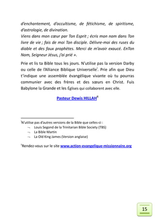d’enchantement, d’occultisme, de fétichisme, de spiritisme,
d’astrologie, de divination.
Viens dans mon cœur par Ton Esprit ; écris mon nom dans Ton
livre de vie ; fais de moi Ton disciple. Délivre-moi des ruses du
diable et des faux prophètes. Merci de m’avoir exaucé. EnTon
Nom, Seigneur Jésus, j’ai prié ».
Prie et lis ta Bible tous les jours. N’utilise pas la version Darby
ou celle de l’Alliance Biblique Universellei. Prie afin que Dieu
t’indique une assemblée évangélique vivante où tu pourras
communier avec des frères et des sœurs en Christ. Fuis
Babylone la Grande et les Églises qui collaborent avec elle.

                        Pasteur Dewis HILLAHii




i
N’utilise pas d’autres versions de la Bible que celles-ci :
     Louis Segond de la Trinitarian Bible Society (TBS)
     La Bible Martin
     La Old King James (Version anglaise)

ii
    Rendez-vous sur le site www.action-evangelique-missionnaire.org




                                                                      15
 