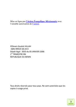 Mise en ligne par l’Action Évangélique Missionnaire avec
l’aimable autorisation de l’auteur.




©Dewis Goubié HILLAH
ISBN-99919-58-24-X
Dépôt légal : 3033 du 05 JANVIER 2006
1er TRIMESTRE BN
REPUBLIQUE DU BENIN




Tous droits réservés pour tous pays. Ne sont autorisées que les
copies à usage privé.




                                                                  3
 
