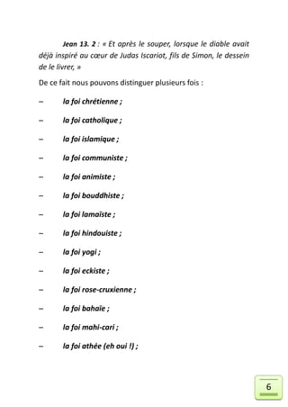 Jean 13. 2 : « Et après le souper, lorsque le diable avait
déjà inspiré au cœur de Judas Iscariot, fils de Simon, le dessein
de le livrer, »
De ce fait nous pouvons distinguer plusieurs fois :

      la foi chrétienne ;

      la foi catholique ;

      la foi islamique ;

      la foi communiste ;

      la foi animiste ;

      la foi bouddhiste ;

      la foi lamaïste ;

      la foi hindouiste ;

      la foi yogi ;

      la foi eckiste ;

      la foi rose-cruxienne ;

      la foi bahaïe ;

      la foi mahi-cari ;

      la foi athée (eh oui !) ;




                                                                    6
 