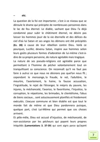       etc.
La question de la foi est importante ; c’est à ce niveau que se
déroule le drame qui précipite de nombreuses personnes dans
le lac de feu éternel. Le diable, sachant que Dieu l’a déjà
condamné pour subir le châtiment éternel, ne désire pas
laisser les hommes jouir de la vie éternelle et des délices du
ciel d’où lui Satan et ses anges les démons ont été précipités
(Ez. 28) à cause de leur rébellion contre Dieu. Voilà ce
pourquoi, Lucifer, devenu Satan, inspire aux hommes selon
leurs goûts plusieurs formes d’adoration de lui-même c’est-à-
dire de sa propre personne, de nature agréable mais tragique.
La nature de ses pseudo-religions est agréable parce que
permettant à l’homme de pécher volontairement tout en
tranquillisant sa conscience. On reconnaît qu’il ne faut pas
faire à autrui ce que nous ne désirons pas quel’on nous fît ;
cependant le mensonge, la fraude, le vol, l’adultère, le
meurtre, l’avortement, la haine, la fausse accusation,
l’ingratitude, le rejet de l’étranger, le mépris du pauvre, les
injures, la méchanceté, l’avarice, le favoritisme, l’injustice, la
corruption, le népotisme, les brimades, le clientélisme, l’abus
de biens sociaux… sont astucieusement planifiés et froidement
exécutés. L’excuse commune et bien établie est que tout le
monde fait de même et que Dieu pardonnera puisque,
quelque part, c’est Lui-Même qui permet que ces choses
arrivent.
Et pêle-mêle, Dieu est accusé d’injustice, de méchanceté, de
non-assistance par les pécheurs qui payent leurs propres
iniquités (Lamentations 3. 37-39) qui sont aigris parce qu’ayant


                                                                     7
 