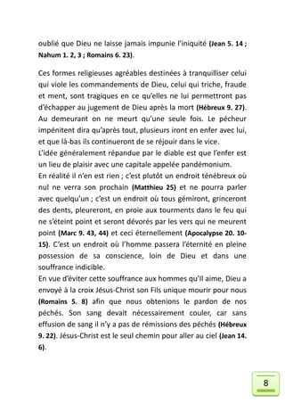 oublié que Dieu ne laisse jamais impunie l’iniquité (Jean 5. 14 ;
Nahum 1. 2, 3 ; Romains 6. 23).

Ces formes religieuses agréables destinées à tranquilliser celui
qui viole les commandements de Dieu, celui qui triche, fraude
et ment, sont tragiques en ce qu’elles ne lui permettront pas
d’échapper au jugement de Dieu après la mort (Hébreux 9. 27).
Au demeurant on ne meurt qu’une seule fois. Le pécheur
impénitent dira qu’après tout, plusieurs iront en enfer avec lui,
et que là-bas ils continueront de se réjouir dans le vice.
L’idée généralement répandue par le diable est que l’enfer est
un lieu de plaisir avec une capitale appelée pandémonium.
En réalité il n’en est rien ; c’est plutôt un endroit ténébreux où
nul ne verra son prochain (Matthieu 25) et ne pourra parler
avec quelqu’un ; c’est un endroit où tous gémiront, grinceront
des dents, pleureront, en proie aux tourments dans le feu qui
ne s’éteint point et seront dévorés par les vers qui ne meurent
point (Marc 9. 43, 44) et ceci éternellement (Apocalypse 20. 10-
15). C’est un endroit où l’homme passera l’éternité en pleine
possession de sa conscience, loin de Dieu et dans une
souffrance indicible.
En vue d’éviter cette souffrance aux hommes qu’Il aime, Dieu a
envoyé à la croix Jésus-Christ son Fils unique mourir pour nous
(Romains 5. 8) afin que nous obtenions le pardon de nos
péchés. Son sang devait nécessairement couler, car sans
effusion de sang il n’y a pas de rémissions des péchés (Hébreux
9. 22). Jésus-Christ est le seul chemin pour aller au ciel (Jean 14.
6).



                                                                       8
 