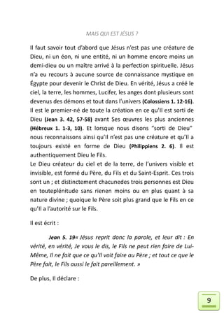 MAIS QUI EST JÉSUS ?

Il faut savoir tout d’abord que Jésus n’est pas une créature de
Dieu, ni un éon, ni une entité, ni un homme encore moins un
demi-dieu ou un maître arrivé à la perfection spirituelle. Jésus
n’a eu recours à aucune source de connaissance mystique en
Égypte pour devenir le Christ de Dieu. En vérité, Jésus a créé le
ciel, la terre, les hommes, Lucifer, les anges dont plusieurs sont
devenus des démons et tout dans l’univers (Colossiens 1. 12-16).
Il est le premier-né de toute la création en ce qu’Il est sorti de
Dieu (Jean 3. 42, 57-58) avant Ses œuvres les plus anciennes
(Hébreux 1. 1-3, 10). Et lorsque nous disons “sorti de Dieu”
nous reconnaissons ainsi qu’Il n’est pas une créature et qu’Il a
toujours existé en forme de Dieu (Philippiens 2. 6). Il est
authentiquement Dieu le Fils.
Le Dieu créateur du ciel et de la terre, de l’univers visible et
invisible, est formé du Père, du Fils et du Saint-Esprit. Ces trois
sont un ; et distinctement chacunedes trois personnes est Dieu
en touteplénitude sans rienen moins ou en plus quant à sa
nature divine ; quoique le Père soit plus grand que le Fils en ce
qu’Il a l’autorité sur le Fils.

Il est écrit :

         Jean 5. 19« Jésus reprit donc la parole, et leur dit : En
vérité, en vérité, Je vous le dis, le Fils ne peut rien faire de Lui-
Même, Il ne fait que ce qu’Il voit faire au Père ; et tout ce que le
Père fait, le Fils aussi le fait pareillement. »

De plus, Il déclare :


                                                                        9
 