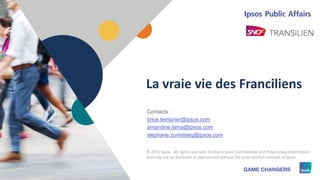 1 © 2015 Ipsos1
La vraie vie des Franciliens
Contacts :
brice.teinturier@ipsos.com
amandine.lama@ipsos.com
stephane.zumsteeg@ipsos.com
© 2015 Ipsos. All rights reserved. Contains Ipsos' Confidential and Proprietary information
and may not be disclosed or reproduced without the prior written consent of Ipsos.
 