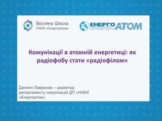 Комунікації в атомній енергетиці: як
радіофобу стати «радіофілом»
Данило Лавренов – директор
департаменту комунікацій ДП «НАЕК
«Енергоатом»
 