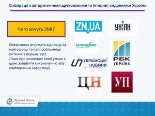 Співпраця з авторитетними друкованими та Інтернет виданнями України
Оперативно отримати відповіді на
найгостріші та найпроблемніші
питання з перших вуст.
Лише при виконанні такої умови є
шанс запобігти викривленню або
спотворенню інформації.
Чого хочуть ЗМІ?
 