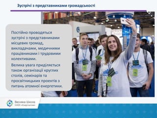Зустрічі з представниками громадськості
Постійно проводяться
зустрічі з представниками
місцевих громад,
викладачами, медичними
працівниками і трудовими
колективами.
Велика увага приділяється
також організації круглих
столів, семінарів та
просвітницьких проектів з
питань атомної енергетики.
 
