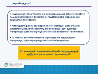 Що робити далі?
• підвищувати довіру населення до інформації, що стосується роботи
АЕС, шляхом надання оперативної та достовірної інформації всім
зацікавленим сторонам.
• підвищувати рівень поінформованості громадян щодо атомної
енергетики, надаючи зрозумілу для кожної цільової аудиторії
інформацію щодо функціонування атомної енергетики та її безпеки.
• на підставі достовірних фактів спростовувати недостовірну
інформація, щодо функціонування атомної енергетики.
Дати можливість громадськості зробити усвідомлений
вибір на користь певного виду генерації.
 