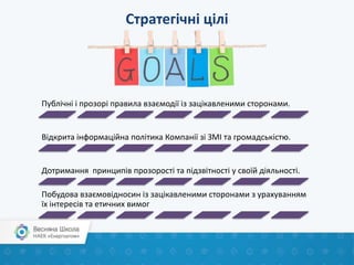 Стратегічні цілі
Публічні і прозорі правила взаємодії із зацікавленими сторонами.
Відкрита інформаційна політика Компанії зі ЗМІ та громадськістю.
Дотримання принципів прозорості та підзвітності у своїй діяльності.
Побудова взаємовідносин із зацікавленими сторонами з урахуванням
їх інтересів та етичних вимог
 