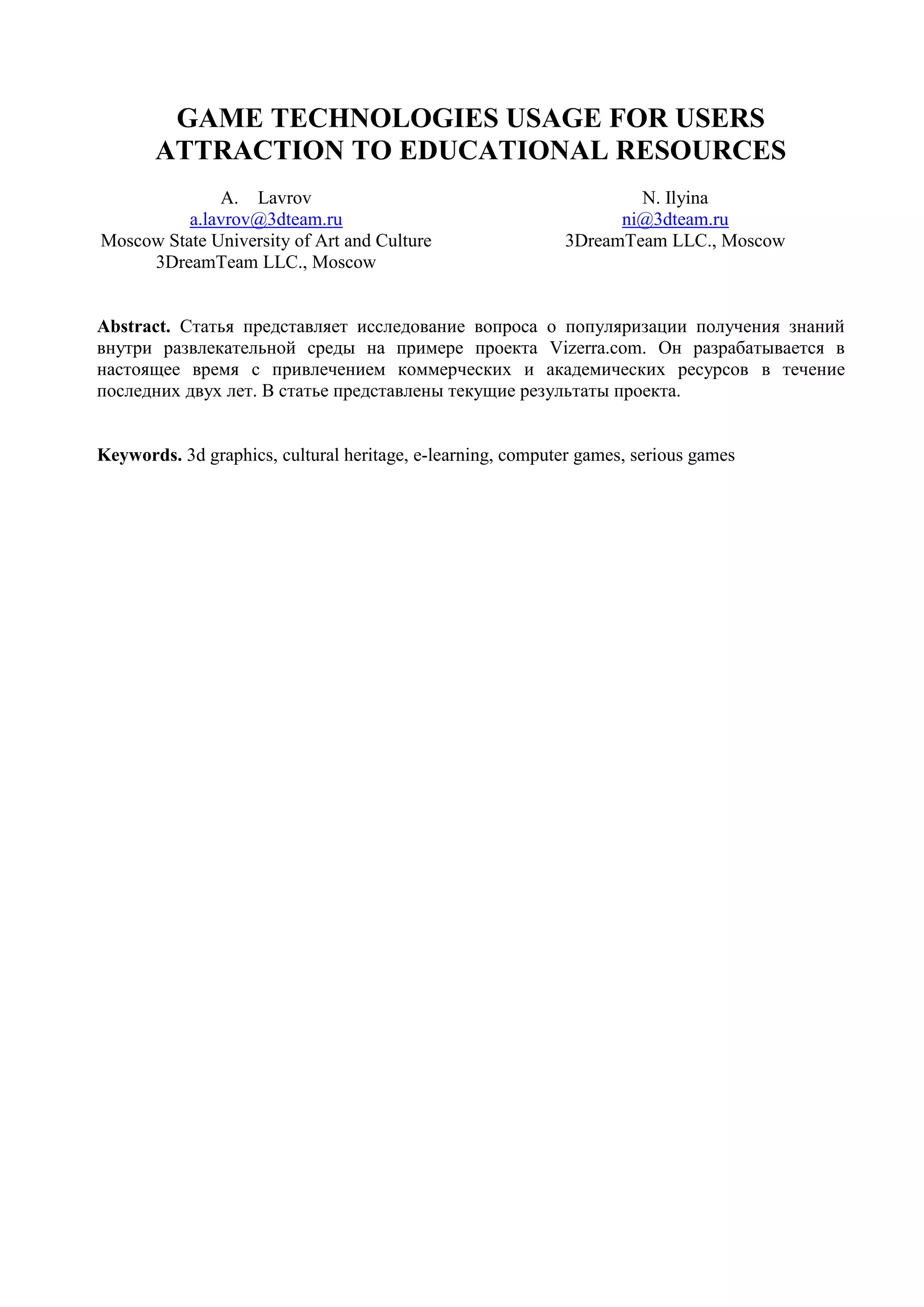 GAME TEChnologies usage FOR USERS ATTRACTION TO EDUCATIONAL RESOURCESLavrova.lavrov@3dteam.ruMoscow State University of Art and Culture3DreamTeam LLC., MoscowN. Ilyinani@3dteam.ru3DreamTeam LLC., Moscow Abstract. Статья представляет исследование вопроса о популяризации получения знаний внутри развлекательной среды на примере проекта Vizerra.com. Он разрабатывается в настоящее время с привлечением коммерческих и академических ресурсов в течение  последних двух лет. В статье представлены текущие результаты проекта.Keywords. 3d graphics, cultural heritage, e-learning, computer games, serious gamesIntroductionCurrently the education faces two important problems to solve:It is necessary to attract people to studying. The development of video, TV, multimedia services and computer games is forming the new type of students. The new age learners are more particular for the form of the information provided [1].  Creation of applications that combine both educational and entertainment features  (edutainment) [2] is one of the effective approaches towards the problem solution. Edutainment applications allow to present large volume of education materials in fascinating form. It is necessary to organize distant learning in the way that the course efficiency, materials quality and knowledge management and control would be at least the same with traditional ways of teaching. In history and culture teaching one of the most important tasks is to involve the student into the process. The interactive technologies usages is more difficult here comparing to technical disciplines teaching [3].While solving these problems it is necessary to keep in mind that the access to the information should be provided not only to the advanced internet and media resources users, with experience and developed technical skills, but to casual users as well. It is important to provide all the students with easy to use and intuitively clear tools for work with informational resources.This resource provides access to 3-dimentional interactive informational models of world heritage sites [4]. 3D models are created by computer graphics artists on the base of satellite data and photos, modern and historical documents.Vizerra (Fig. 1) project is being realized by 3DreamTeam company under support of technological partners: Emergent Technology, Interactive Data Visualisation, Scaleform, Audiokinetic, Allegoritmic, Umbra Software, Illuminate Labs. Fig 1. Vizerra.com websitePrevious worksКомпания 3DreamTeam является крупным разработчиком приложений в области serious games.В конце 2007 года компания имела большое количество наработок в области создания real-time 3d environments.В результате поиска возможностей дальнейшего развития этого направления, была рождена идея создания 3д виртуального культурного наследия. В начале 2008 года был создан первый прототип будущего приложения - локация Мачу Пикчу на движке quest3d (Fig. 2).Fig 2. 3D model of Machu Picchu Прототип был показан на выставке siggraph2008, ряду музеев, историкам и культурологам. В результате, была подтверждена высокая привлекательность получения знаний внутри фотореалистичной интерактивной 3д среды.С середины лета 2008 года начался процесс разработки платформы vizerra.3D visualizationThe Vizerra.com project aims to use high-quality computer 3D visualization technologies to attract maximum number of people to educational information on world heritage sites.Due to the projects unites both educational and entertainment tools of interaction with users we expect that it will gather both gaming and educational audiences and provide maximal involving the users into educational process. Both the industries (gaming and internet educational projects) are currently in the fast growth and development stage.The technologies used for 3D content production are the same with computer games industry (Fig. 3), but additionally the detailed information about each location is gathered. All the information used in the application comes from expert sources and is proofread by professional editors.Fig 3. 3D models of Taj Mahal (India) and Tatev Monastery (Armenia) Currently API directX 9.0C is used for 3D content visualisation. To widen the number of operating systems in use the openGL will be implemented soon as well. Besides, while number of PCs of 2008-2009 generation grows, the DirectX API of later versions will be used to improve the visualisation quality.The initial platform for the project is PC. Taking into consideration the popular game consoles we think that project launch for consoles is also possible. In order to provide multi-platform use of the 3D content we have chosen the unified data format - this is nif file format of GameBryo game engine. This format allows to keep semantically organised 3D data for different platforms. Content distributionFor content delivery the system of 3D and informational data distribution is supposed to be created.  The system will be used by all the applications from Vizerra Suite. The open API for access to 3D models base and information layers will be realized. To provide high  failure-resistance and minimise the servers load while users exchange the content (basic locations content and user generated data layers over) the de-centralised torrent network will be used (Fig. 4).Fig 4. Conception of content exchange networkProject featuresVizerra has following features:Combination of high-quality visualization and detailed information for experts;Support of large number of 3D interactive models that are exact copies of real world objects; The technologies in use allow to represent the information in the most natural way for human perception as a 3-dimentional model of reality. It provides user absolute freedom within the model; The system works via Internet that makes it accessible by maximum number of users and allows to update the content regularly.Resolved tasksAt the current stage of the project the following tasks are resolved:A client-server application has been developed. The application allows users to download (update) locations on the local PC and interact with the content. The methods of location data gathering and analysis have been developed.The full cycle production process has been developed. It allows to repetitively produce the exact copies of real objects.The beta version of the project has been launched in internet at http://www.vizerra.com.Further worksFor the future development of the project there are the following tasks:To widen the audience of the project thanks to reducing the system requirements (both the performance to reduce the requirements towards the users’ PCs and the volume optimization of the downloadable files);To find partners in technical, production and scientific questions all over the world including the sites planned to be modeled;Multilanguage support implementation (currently all the materials are available in English and Russian);To implement the technologies of production and optimization of digital copies of existing world heritage sites;To make the application more interactive and involving;To fill the 3D space with the hierarchically organized multimedia information that will allow the users to get and master substantial volume of historical, geographical and cultural information in the most natural way;To create additional toolset according to the modern e-learning standards that will allow to use the project as the basis for creation of educational programs on history, geography and culture.References[1] A Learner, is a Learner, is a User, is a Customer - QoS-based Experience-aware Adaptation, http://pel.ucd.ie/files/smoebs_multimedia2008_ds.pdf [2 ]Edutainment // Special issue Computer & Graphics. – 2006. – Vol.30, Num.1. – pp. 1-28.[3] E-learning historyEvaluating European Experiences  - Edited bySirkku Anttonen, Tapio Onnela and Henri Terho, Department of History, University of Turku, Finland[4] Meehae Song, Thomas Elias, Ivan Martinovic «Digital heritage application as an edutainment tool» // Proceedings of the 2004 ACM SIGGRAPH international conference on Virtual Reality continuum and its applications in industry, Singapore, -с. 163-167