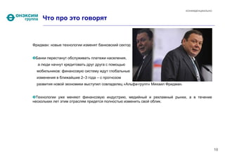 КОНФИДЕНЦИАЛЬНО


     Что про это говорят



Фридман: новые технологии изменят банковский сектор 


 Банки перестанут обслуживать платежи населения,
  а люди начнут кредитовать друг друга с помощью
  мобильников: финансовую систему ждут глобальные
  изменения в ближайшие 2–3 года – с прогнозом
  развития новой экономики выступил совладелец «Альфа-групп» Михаил Фридман.


  Технологии уже меняют финансовую индустрию, медийный и рекламный рынки, а в течение
нескольких лет этим отраслям придется полностью изменить свой облик.




                                                                                                 10
 