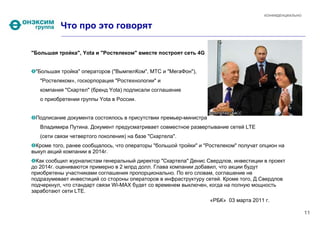 КОНФИДЕНЦИАЛЬНО


          Что про это говорят

"Большая тройка", Yota и "Ростелеком" вместе построят сеть 4G


 "Большая тройка" операторов ("ВымпелКом", МТС и "МегаФон"),
   "Ростелеком», госкорпорация "Ростехнологии" и
   компания "Скартел" (бренд Yota) подписали соглашение
   о приобретении группы Yota в России.


 Подписание документа состоялось в присутствии премьер-министра
   Владимира Путина. Документ предусматривает совместное развертывание сетей LTE
   (сети связи четвертого поколения) на базе "Скартела".
 Кроме того, ранее сообщалось, что операторы "большой тройки" и "Ростелеком" получат опцион на
выкуп акций компании в 2014г.
  Как сообщил журналистам генеральный директор "Скартела" Денис Свердлов, инвестиции в проект
до 2014г. оцениваются примерно в 2 млрд долл. Глава компании добавил, что акции будут
приобретены участниками соглашения пропорционально. По его словам, соглашение не
подразумевает инвестиций со стороны операторов в инфраструктуру сетей. Кроме того, Д.Свердлов
подчеркнул, что стандарт связи Wi-MAX будет со временем выключен, когда на полную мощность
заработают сети LTE.
                                                                  «РБК» 03 марта 2011 г.

                                                                                                        11
 