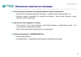 КОНФИДЕНЦИАЛЬНО


  Несколько советов на последок

Рынок открывает огромное поле нереализованных (пока!) возможностей
   Простор для оптимизации окружает нас всюду – на работе, дома, в кругу друзей и т.д.
   Делитесь идеями, проверяйте по открытым источникам – идею нельзя защитить, можно
   защитить только реализацию.


При этом не стоит следовать за толпой
   Это не значит, что не стоит повторять чужие бизнес-модели и «заимствовать» идеи – это
   естественный и необходимый процесс.
   Ищите свой собственный «уникальный» путь реализации.


Инвестор вкладывает в «КОМАНДУ МЕЧТЫ»
   Идея всегда вторична
   На первом месте – профессиональная команда и харизматичный лидер




                                                                                                 12
 