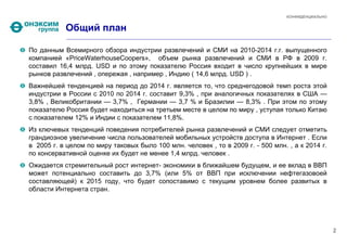КОНФИДЕНЦИАЛЬНО


           Общий план

По данным Всемирного обзора индустрии развлечений и СМИ на 2010-2014 г.г. выпущенного
компанией «PriceWaterhouseCoopers», объем рынка развлечений и СМИ в РФ в 2009 г.
составил 16,4 млрд. USD и по этому показателю Россия входит в число крупнейших в мире
рынков развлечений , опережая , например , Индию ( 14,6 млрд. USD ) .
Важнейшей тенденцией на период до 2014 г. является то, что среднегодовой темп роста этой
индустрии в России с 2010 по 2014 г. составит 9,3% , при аналогичных показателях в США —
3,8% , Великобритании — 3,7% , Германии — 3,7 % и Бразилии — 8,3% . При этом по этому
показателю Россия будет находиться на третьем месте в целом по миру , уступая только Китаю
с показателем 12% и Индии с показателем 11,8%.
Из ключевых тенденций поведения потребителей рынка развлечений и СМИ следует отметить
грандиозное увеличение числа пользователей мобильных устройств доступа в Интернет . Если
в 2005 г. в целом по миру таковых было 100 млн. человек , то в 2009 г. - 500 млн. , а к 2014 г.
по консервативной оценке их будет не менее 1,4 млрд. человек .
Ожидается стремительный рост интернет- экономики в ближайшем будущем, и ее вклад в ВВП
может потенциально составить до 3,7% (или 5% от ВВП при исключении нефтегазовоей
составляющей) к 2015 году, что будет сопоставимо с текущим уровнем более развитых в
области Интернета стран.




                                                                                                    2
 