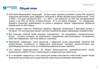 КОНФИДЕНЦИАЛЬНО


          Общий план
Ключевой общемировой тенденцией , которая имеет прямое отношение к рынку РФ, является
серьезное увеличение доли цифровых технологий в общем объеме рынка развлечений . Если
в 2009 г. эта доля составляла 24% , то к 2014 г. она возрастет до 33% при консервативной
оценке и до 42% по более оптимистической . В то же время очевидно , что нецифровые
форматы продолжат доминировать на рынке и ожидания «краха» традиционных форматов
развлечений не обоснованы.
Также следует отметить появление серийных образцов телевизоров с функцией выхода в
Интернет, что категорически меняет систему потребления видео информации потребителями.
Всё большим спросом также начинают пользоваться так называемые «гиперлокальные»
услуги , которые основаны на возможности определения местонахождения пользователя
(местная информация , местные сервисы и реклама).
Важнейшей тенденцией, тесно связанной с развитием рынка развлечений, является всё
возрастающая потребность в эффективно работающих системах микро-платежей для
произведения быстрых оплат за потребление развлекательных сервисов .
Эти данные свидетельствуют об общей инвестиционной привлекательности               рынка
развлечений и СМИ в РФ для стратегических и среднесрочных инвестиций.
В то же время «закрытость» этого рынка для прямых иностранных инвестиций создает более
благоприятные условия для осуществления инвестиций российскими компаниями.



                                                                                             3
 