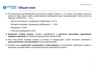 КОНФИДЕНЦИАЛЬНО


          Общий план

По отдельным составляющим этого рынка следует отметить, что только три отрасли рынка в
целом по миру будут иметь инвестиционно-привлекательные среднегодовые темпы роста на
периоде 2010-2014 г.г. , это :
   Доступ в Интернет ( проводной и мобильный ) 9,0 %
   Интернет-реклама ( проводная и мобильная ) 11,4%
   Видеоигры 10,6%
   Платное телевидение 6,8%
Компании «новой волны» активно развиваются и достигли масштабов крупнейших
мировых компаний по основным финансовым показателям.
При этом более высокие оценки в отличие от предыдущего цикла получают компании с
реальной бизнес составляющей или ее перспективой.
Сегодня еще существует возможность инвестировать относительно небольшие суммы в
компании, которые имеют потенциал быстрого многократного роста.




                                                                                            4
 