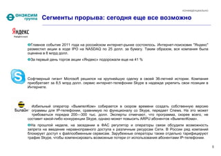 КОНФИДЕНЦИАЛЬНО


       Сегменты прорыва: сегодня еще все возможно



  Главное событие 2011 года на российском интернет-рынке состоялось. Интернет-поисковик "Яндекс"
разместил акции в ходе IPO на NASDAQ по 25 долл. за бумагу. Таким образом, вся компания была
оценена в 8 млрд долл.
 За первый день торгов акции «Яндекс» подорожали еще на 41 %




Софтверный гигант Microsoft решился на крупнейшую сделку в своей 36-летней истории. Компания
приобретает за 8,5 млрд долл. сервис интернет-телефонии Skype в надежде укрепить свои позиции в
Интернете.




  Мобильный оператор «ВымпелКом» собирается в скором времени создать собственную версию
программы для IP-телефонии, сравнимую по функционалу со Skype, передает Cnews. На это может
потребоваться порядка 200—300 тыс. долл. Эксперты отмечают, что программа, скорее всего, не
составит какой-либо конкуренции Skype, однако может повысить ARPU абонентов «ВымпелКома».
  На прошлой неделе, на заседании в ФАС регулятор и операторы связи обсудили возможность
запрета на введение неравноправного доступа к различным ресурсам Сети. В России ряд компаний
блокирует доступ к файлообменным сервисам. Зарубежные операторы также отдельно тарифицируют
трафик Skype, чтобы компенсировать возможные потери от использования абонентами IP-телефонии.

                                                                                                    6
 