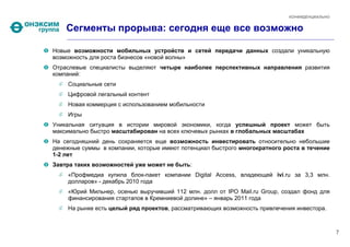 КОНФИДЕНЦИАЛЬНО


    Сегменты прорыва: сегодня еще все возможно

Новые возможности мобильных устройств и сетей передачи данных создали уникальную
возможность для роста бизнесов «новой волны»
Отраслевые специалисты выделяют четыре наиболее перспективных направления развития
компаний:
    Социальные сети
    Цифровой легальный контент
    Новая коммерция с использованием мобильности
    Игры
Уникальная ситуация в истории мировой экономики, когда успешный проект может быть
максимально быстро масштабирован на всех ключевых рынках в глобальных масштабах
На сегодняшний день сохраняется еще возможность инвестировать относительно небольшие
денежные суммы в компании, которые имеют потенциал быстрого многократного роста в течение
1-2 лет
Завтра таких возможностей уже может не быть:
    «Профмедиа купила блок-пакет компании Digital Access, владеющей ivi.ru за 3,3 млн.
    долларов» - декабрь 2010 года
    «Юрий Мильнер, осенью выручивший 112 млн. долл от IPO Mail.ru Group, создал фонд для
    финансирования стартапов в Кремниевой долине» – январь 2011 года
    На рынке есть целый ряд проектов, рассматривающих возможность привлечения инвестора.



                                                                                             7
 