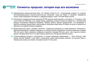 КОНФИДЕНЦИАЛЬНО


    Сегменты прорыва: сегодня еще все возможно

Американский инвестиционный банк J.P. Morgan Chase & Co., почувствовав интерес со стороны
быстроразвивающихся высокотехнологичных компаний, таких как Twitter и Facebook, собирается
начать инвестирование в Интернет и цифровые медиа, пишет The Wall Street Journal
Российская телевещательная компания ВГТРК решила инвестировать в интернет- и IT-проекты. Как
стало известно РБК daily, она создает фонд поддержки интернет-проектов совместно с основателем
ресурса Liveinternet Германом Клименко. Модель работы фонда предполагает, что вхождение в
капитал компаний фонду будут обеспечивать непрямые инвестиции. В обмен на долю в проектах он
обеспечит их маркетинговую поддержку.
Инвестиционный фонд «Эльбрус Капитал», созданный выходцем из инвесткомпании «Ренессанс»
Дмитрием Крюковым, намерен направить на покупку долей в российских телеком-компаниях порядка
100 млн долл. Всего компания собирается привлечь порядка 500 млн долл. для открытия второго
фонда «Эльбрус Капитал II» и инвестиций в различные сектора российского рынка.
«Газпром-Медиа Холдинг» договорился со всеми мировыми мейджорами — Sony Pictures, Walt
Disney, Warner Brothers, Lions Gate о трансляции самых рейтинговых кинолент на портале Now.ru.
Совокупные затраты на проект составили около 10 млн долл.




                                                                                                  8
 