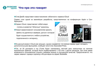 КОНФИДЕНЦИАЛЬНО


     Что про это говорят


 Стив Джобс представил новое поколение «облачного» сервиса iCloud
Сервис стал одной из важнейших разработок, представленных на конференции Apple в Сан-
Франциско 
 Cервис iCloud, представляет собой новую
   ступень в развитии "облачных" хранилищ.
 Новый сервиспозволит сользователям хранить
  файлы на удаленных серверах, доступ к которым
  будет осуществлятся с любого устройства,
  подключенного к интернету.


 На данный момент iCloud уже запущен, однако ожидается, что осенью сервер будет обладать
дополнительными функциями, сообщает агентство Associated Press.
  Так, за 25 долларов в год iTunes будет сканировать жесткий диск компьютера на наличие
музыкальных файлов, которые были конвертированы с CD или с других ресурсов, при этом давая
возможность пользователю слушать любимую музыку в улучшенном качестве. Предполагается, что
сервис заменит годовую подписку в 99 долларов на сервис MobileMe.




                                                                                                  9
 