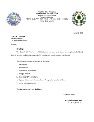 Republic of the Philippines
DEPARTMENT OF EDUCATION
Region IV-CALABARZON
Division of Laguna
PEDRO GUEVARA MEMORIAL NATIONAL HIGH SCHOOL
Santa Cruz, Laguna
June 15, 2015
LORELYN C. MINON
HeadTeacher VI
OIC, ESP DEPARTMENT
Madam,
Greetings!
The Grade 7 ESP Teachers would like to seek approval to conduct a Learning Action Cell (LAC)
Session on June 16, 2015, Tuesday, 1:30 PMat Gabaldon Building, Room Number 20.
The followingtopics/concernswillbe discussed:
1. LessonLog
2. ClassRecord
3. Summative Examination
4. Budgetof Work
5. PowerpointPresentations
6. Special Assignments(ItemandScore Analysis,Compilationof Exam)
7. Otherrelatedconcerns.
Thank youverymuch and God Bless!
Verytrulyyours,
MARYNOLE D. MATIENZO
ESP 7, Key Teacher
 