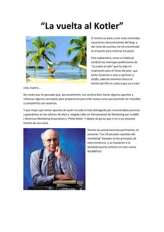 “La vuelta al Kotler”
                                                     El verano ya pasó y tras unas merecidas
                                                     vacaciones desconectando del blog y
                                                     del resto de asuntos me he encontrado
                                                     en el punto para retomar los posts.

                                                     Este septiembre, como es habitual,
                                                     vendrán los mensajes publicitarios de
                                                     “la vuelta al cole” que ha sido mi
                                                     inspiración para el título del post que
                                                     tanto ilusionan a unos y oprimen a
                                                     otr@s, además tenemos fresco el
                                                     temita del IVA en cultura que va a traer
cola, espero…

De modo que he pensado que, personalmente, me vendría bien tomar algunos apuntes y
refrescar algunos conceptos para prepararme para este nuevo curso que promete ser movidito
y compartirlo con vosotros.

Y que mejor que tomar apuntes de quién ha sido el más distinguido por innumerables premios
y galardones en los últimos 40 años y elegido Líder en Pensamiento de Marketing por la AMA
( American Marketing Association ), Philip Kotler. Y déjate de gurús que ni tú ni yo estamos
hechos de esa casta.

                                                  Hechas las presentaciones pertinentes, te
                                                  presento “Los 10 pecados capitales del
                                                  marketing” basadas en los principios de
                                                  esta eminencia y su traslación a tu
                                                  banda/proyecto artístico en este nuevo
                                                  Rock&Post!
 