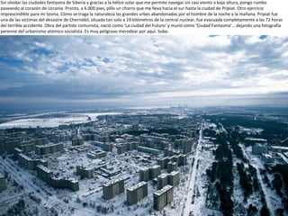 Sin olvidar las ciudades fantasma de Siberia y gracias a la hélice solar que me permite navegar sin casi viento a baja altura, pongo rumbo
paseando al corazón de Ucrania. Pronto, a 6.000 pies, pillo un chorro que me lleva hacia el sur hasta la ciudad de Pripiat. Otro ejercicio
imprescindible para mi tesina. Cómo se traga la naturaleza las grandes urbes abandonadas por el hombre de la noche a la mañana. Pripiat fue
una de las víctimas del desastre de Chernóbil, situada tan solo a 19 kilómetros de la central nuclear, fue evacuada completamente a las 72 horas
del terrible accidente. Obra del partido comunista, nació como ‘La ciudad del Futuro’ y murió como ‘Ciudad Fantasma’… dejando una fotografía
perenne del urbanismo atómico socialista. Es muy peligroso merodear por aquí. Subo.
 