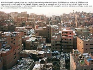 Mi siguiente parada conserva el tono ocre y arcilloso que no abandonaré en los próximos 10.000 kilómetros. A menos de 900 kilómetros y,
tocando con la mirada la isla Chipriota, llego a El Cairo para fotografiar las azoteas de uno de los barrios de esta milenaria ciudad, con unas
infraestructuras desactualizadas en su franja más pobre. Si no puedes almacenar la basura y los escombros súbelos lo más alto que puedas para
que no huelan ni molesten. Interesante concepto.
 