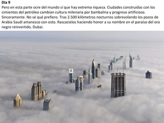Dia 9
Pero en esta parte ocre del mundo sí que hay extrema riqueza. Ciudades construidas con los
cimientos del petróleo cambian cultura milenaria por bambalina y progreso artificioso.
Sinceramente. No sé qué prefiero. Tras 2.500 kilómetros nocturnos sobrevolando los pozos de
Arabia Saudí amanezco con esto. Rascacielos haciendo honor a su nombre en el paraíso del oro
negro reinvertido. Dubai.
 