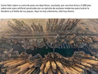 Como fakir sobre su cama de púas me dejo llevar, asustado, por una leve brisa a 3.000 pies
sobre este oasis artificial construido con un ejército de esclavos modernos para lustrar la
Kandora y el Hatta de sus jeques. Aquí no hay urbanismo, sólo hay dinero.
 