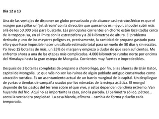 Dia 12 y 13
Una de las ventajas de disponer un globo presurizado y de alcance casi estratosférico es que el
margen para pillar un ‘jet stream’ con la dirección que queramos es mayor, al poder subir más
allá de los 50.000 pies para buscarlo. Las principales corrientes en chorro están localizadas cerca
de la tropopausa, en el límite con la estratosfera y a 20 kilómetros de altura. El problema
derivado y uno de los mayores peligros es, precisamente, la cantidad de propano gastado para
ello y que hace imposible hacer un cálculo estimado total para un vuelo de 30 días y sin escalas.
Yo llevo 15 botellas de más, un 25% de margen y empiezo a dudar de que sean suficientes. Me
enfrento ahora a una de las etapas más complicadas. 4.000 kilómetros rumbo norte por encima
del Himalaya hasta la gran estepa de Mongolia. Corrientes muy fuertes e impredecibles.
Después de 3 botellas completas de propano a chorro llego, por fin, a las afueras de Ulán Bator,
capital de Mongolia. Lo que véis no son las ruinas de algún poblado antiguo conservadas como
atracción turística. Es un asentamiento actual de un barrio marginal de la capital. Un despliegue
de yurtas o tiendas de campaña usadas por los nómadas de la estepa asiática. El mongol
depende de los pastos del terreno sobre el que vive, y estos dependen del clima extremo. Van
huyendo del frío. Aquí no es importante la casa, sino la parcela. El perímetro sólido, pétreo…
acota la verdadera propiedad. La casa blanda, efímera… cambia de forma y dueño cada
temporada.
 