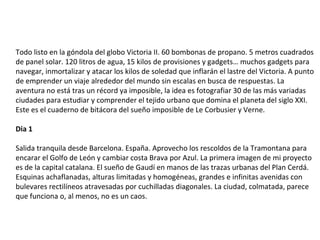 Todo listo en la góndola del globo Victoria II. 60 bombonas de propano. 5 metros cuadrados
de panel solar. 120 litros de agua, 15 kilos de provisiones y gadgets… muchos gadgets para
navegar, inmortalizar y atacar los kilos de soledad que inflarán el lastre del Victoria. A punto
de emprender un viaje alrededor del mundo sin escalas en busca de respuestas. La
aventura no está tras un récord ya imposible, la idea es fotografiar 30 de las más variadas
ciudades para estudiar y comprender el tejido urbano que domina el planeta del siglo XXI.
Este es el cuaderno de bitácora del sueño imposible de Le Corbusier y Verne.
Dia 1
Salida tranquila desde Barcelona. España. Aprovecho los rescoldos de la Tramontana para
encarar el Golfo de León y cambiar costa Brava por Azul. La primera imagen de mi proyecto
es de la capital catalana. El sueño de Gaudí en manos de las trazas urbanas del Plan Cerdá.
Esquinas achaflanadas, alturas limitadas y homogéneas, grandes e infinitas avenidas con
bulevares rectilíneos atravesadas por cuchilladas diagonales. La ciudad, colmatada, parece
que funciona o, al menos, no es un caos.
 