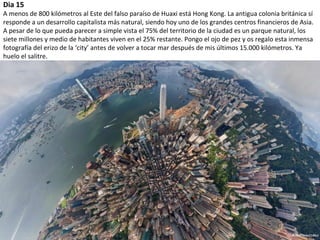 Dia 15
A menos de 800 kilómetros al Este del falso paraíso de Huaxi está Hong Kong. La antigua colonia británica sí
responde a un desarrollo capitalista más natural, siendo hoy uno de los grandes centros financieros de Asia.
A pesar de lo que pueda parecer a simple vista el 75% del territorio de la ciudad es un parque natural, los
siete millones y medio de habitantes viven en el 25% restante. Pongo el ojo de pez y os regalo esta inmensa
fotografía del erizo de la ‘city’ antes de volver a tocar mar después de mis últimos 15.000 kilómetros. Ya
huelo el salitre.
 