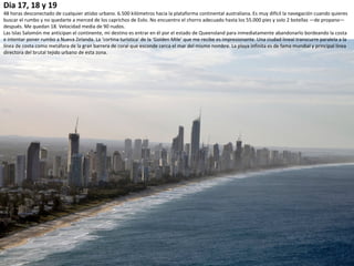 Dia 17, 18 y 19
48 horas desconectado de cualquier atisbo urbano. 6.500 kilómetros hacia la plataforma continental australiana. Es muy difícil la navegación cuando quieres
buscar el rumbo y no quedarte a merced de los caprichos de Eolo. No encuentro el chorro adecuado hasta los 55.000 pies y solo 2 botellas —de propano—
después. Me quedan 18. Velocidad media de 90 nudos.
Las Islas Salomón me anticipan el continente, mi destino es entrar en él por el estado de Queensland para inmediatamente abandonarlo bordeando la costa
e intentar poner rumbo a Nueva Zelanda. La ‘cortina turística’ de la ‘Golden Mile’ que me recibe es impresionante. Una ciudad lineal transcurre paralela a la
línea de costa como metáfora de la gran barrera de coral que esconde cerca el mar del mismo nombre. La playa infinita es de fama mundial y principal línea
directora del brutal tejido urbano de esta zona.
 