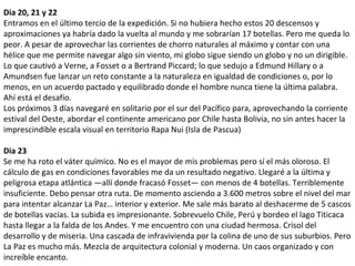 Dia 20, 21 y 22
Entramos en el último tercio de la expedición. Si no hubiera hecho estos 20 descensos y
aproximaciones ya habría dado la vuelta al mundo y me sobrarían 17 botellas. Pero me queda lo
peor. A pesar de aprovechar las corrientes de chorro naturales al máximo y contar con una
hélice que me permite navegar algo sin viento, mi globo sigue siendo un globo y no un dirigible.
Lo que cautivó a Verne, a Fosset o a Bertrand Piccard; lo que sedujo a Edmund Hillary o a
Amundsen fue lanzar un reto constante a la naturaleza en igualdad de condiciones o, por lo
menos, en un acuerdo pactado y equilibrado donde el hombre nunca tiene la última palabra.
Ahí está el desafío.
Los próximos 3 días navegaré en solitario por el sur del Pacífico para, aprovechando la corriente
estival del Oeste, abordar el continente americano por Chile hasta Bolivia, no sin antes hacer la
imprescindible escala visual en territorio Rapa Nui (Isla de Pascua)
Dia 23
Se me ha roto el váter químico. No es el mayor de mis problemas pero sí el más oloroso. El
cálculo de gas en condiciones favorables me da un resultado negativo. Llegaré a la última y
peligrosa etapa atlántica —allí donde fracasó Fosset— con menos de 4 botellas. Terriblemente
insuficiente. Debo pensar otra ruta. De momento asciendo a 3.600 metros sobre el nivel del mar
para intentar alcanzar La Paz… interior y exterior. Me sale más barato al deshacerme de 5 cascos
de botellas vacías. La subida es impresionante. Sobrevuelo Chile, Perú y bordeo el lago Titicaca
hasta llegar a la falda de los Andes. Y me encuentro con una ciudad hermosa. Crisol del
desarrollo y de miseria. Una cascada de infravivienda por la colina de uno de sus suburbios. Pero
La Paz es mucho más. Mezcla de arquitectura colonial y moderna. Un caos organizado y con
increíble encanto.
 