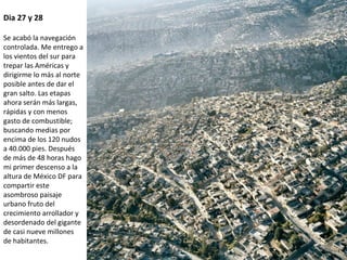 Dia 27 y 28
Se acabó la navegación
controlada. Me entrego a
los vientos del sur para
trepar las Américas y
dirigirme lo más al norte
posible antes de dar el
gran salto. Las etapas
ahora serán más largas,
rápidas y con menos
gasto de combustible;
buscando medias por
encima de los 120 nudos
a 40.000 pies. Después
de más de 48 horas hago
mi primer descenso a la
altura de México DF para
compartir este
asombroso paisaje
urbano fruto del
crecimiento arrollador y
desordenado del gigante
de casi nueve millones
de habitantes.
 