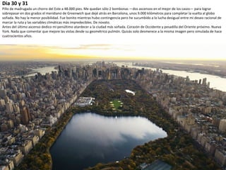 Dia 30 y 31
Pillo de madrugada un chorro del Este a 48.000 pies. Me quedan sólo 2 bombonas —dos ascensos en el mejor de los casos— para lograr
sobrepasar en dos grados el meridiano de Greenwich que dejé atrás en Barcelona, unos 9.000 kilómetros para completar la vuelta al globo
soñada. No hay la menor posibilidad. Fue bonito mientras hubo contingencia pero he sucumbido a la lucha desigual entre mi deseo racional de
marcar la ruta y las variables climáticas más impredecibles. De novato.
Antes del último ascenso dedico mi penúltimo atardecer a la ciudad más soñada. Corazón de Occidente y pesadilla del Oriente próximo. Nueva
York. Nada que comentar que mejore las vistas desde su geométrico pulmón. Quizás solo desmerece a la misma imagen pero simulada de hace
cuatrocientos años.
 