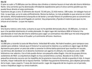 Dia 32
El plan es subir a 75.000 pies con los últimos dos cilindros e intentar buscar el nivel alto del chorro Atlántico-
Norte. Una corriente que ha destrozado infinidad de expediciones pero el único camino posible que me
puede llevar directo al viejo continente.
Inyectores de gas a cero. El altímetro de récord: 73.545 pies, 22.416 metros. 190 nudos. Un tobogán hacia el
Este. Lo que baje, ya no lo subo artificialmente. Reviso las balizas. Lo más probable es que americe en mitad
del océano. Afortunadamente la barquilla es de kevlar y cerrada flotará sin problemas pero se convertirá en
una lavadora en fase de centrifugado sin control. Voy preparando y fijando el material para que no me
triture en el interior. La que me espera.
Dia 33
Una buena noticia y otra mala. La buena es que no he perdido demasiada altura -35.000 pies-, la mala es
que sí he perdido totalmente el rumbo planeado. En algún lugar del meridiano 40W el Victoria II ha
abandonado el nivel alto del chorro atlántico para coger un contraalisio más débil que me está empujando
con dirección sureste hacia el Ecuador y el continente africano. Aventura.
Dia 34
12.000 pies y rozando la costa de Mauritania. Velocidad 40 nudos. No habrá lavadora, pero tampoco cava
catalán para celebrar. Calculo que el Victoria II se acercará lo máximo a su sombra en algún lugar de Malí.
Aprovecho para poner un poco de orden y conectar la última baliza posicional que movilice mi rescate.
Las térmicas del atardecer en el desierto mantienen con agonía mi altitud y me conducen unos 1.000
kilómetros mar adentro. Con el tele puedo divisar una pequeña aldea Dogón. Uno de los grupos étnicos
autóctonos de Malí. La arquitectura dogón es muy característica y curiosa. Basada en la arcilla. Esos
pequeños pináculos oscuros son los tejadillos de los graneros masculinos, donde se guarda el mijo. A mayor
tamaño, mayor indicación de la riqueza familiar. También hay graneros femeninos, para objetos personales
de la mujer, ropa y joyería. Y casas de menstruación. Lugar de resguardo de las mujeres con el periodo;
sucias e impúdicas según su rancia tradición.
 