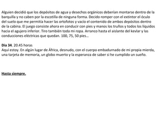 Alguien decidió que los depósitos de agua y desechos orgánicos deberían montarse dentro de la
barquilla y no caben por la escotilla de ninguna forma. Decido romper con el extintor el óculo
del suelo que me permitía hacer las ortofotos y vacío el contenido de ambos depósitos dentro
de la cabina. El juego consiste ahora en conducir con pies y manos los truños y todos los líquidos
hacia el agujero inferior. Tiro también toda mi ropa. Arranco hasta el aislante del kevlar y las
conducciones eléctricas que quedan. 100, 75, 50 pies…
Dia 34. 20.45 horas
Aquí estoy. En algún lugar de África, desnudo, con el cuerpo embadurnado de mi propia mierda,
una tarjeta de memoria, un globo muerto y la esperanza de saber si he cumplido un sueño.
Hasta siempre.
 