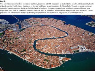 Dia 2.
Tras una noche acariciando la cuerda de los Alpes, desayuno a 3.000 pies sobre la ciudad de los canales. Abro escotilla, huele
a Quattrocento. Podría haber viajado en el tiempo, podría ser la reencarnación de Marco Polo. Venecia es un caramelo, un
mosquito vivo atrapado en ámbar en la historia del urbanismo. Un teatro para turistas, un infierno para residentes, una
inspiración para artistas, una lucha continua contra el agua. A Venecia la mataría antes la sequía que una ‘acqua alta’. Sin su
presencia sus cimientos de madera pudrirían y colapsarían en pocas semanas. He gastado ya cuatro bombonas.
 