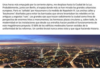 Unas horas más empujado por la corriente alpina, me desplazo hasta la Ciudad de la Luz.
Probablemente, junto con Berlín, el espejo donde más se han mirado los grandes urbanistas
europeos. París es ‘soñado’ por Haussmann a la medida de Napoleón III. Las anchas calles y
‘boulevares’ diseñados para evitar las barricadas que otrora levantaban los rebeldes en las
antiguas y angostas ‘rues’. Los grandes ejes que trazan radialmente la ciudad como línea de
perspectiva de enormes hitos o monumentos; las hermosas plazas circulares y, sobre todo, la
modernidad en las instalaciones que desde sus entrañas hacían posible el funcionamiento de
este megalómano proyecto. El 60% de los edificios medievales fueron vestidos de la
uniformidad de las reformas. Un cambio brutal nunca antes visto y que sigue haciendo historia.
 