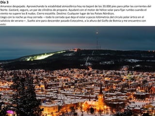 Día 3
Amanece despejado. Aprovechando la estabilidad atmosférica hoy no bajaré de los 20.000 pies para pillar las corrientes del
Norte. Gastaré, seguro, un par de cilindros de propano. Ayudaré con el motor de hélice solar para fijar rumbo cuando el
viento no supere los 8 nudos. Cierro escotilla. Destino: Cualquier lugar de los Países Nórdicos.
Llego con la noche ya muy cerrada —todo lo cerrada que deja el estar a pocos kilómetros del círculo polar ártico en el
solsticio de verano—. Suelto aire para descender pasado Estocolmo, a la altura del Golfo de Botnia y me encuentro con
esto:
 